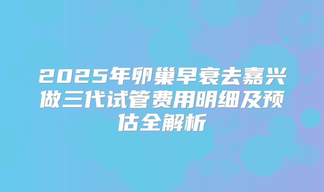 2025年卵巢早衰去嘉兴做三代试管费用明细及预估全解析