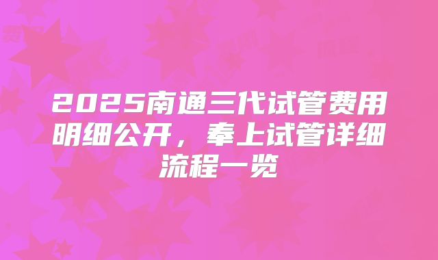 2025南通三代试管费用明细公开,奉上试管详细流程一览