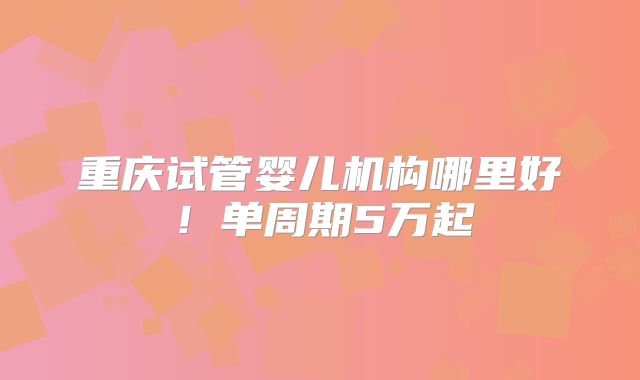 重庆试管婴儿机构哪里好！单周期5万起