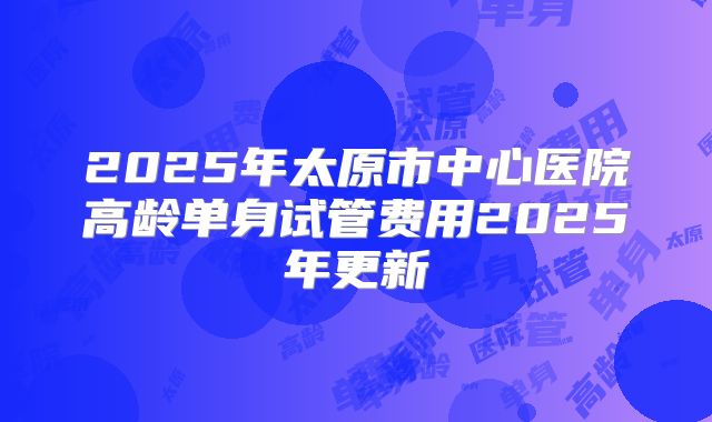 2025年太原市中心医院高龄单身试管费用2025年更新