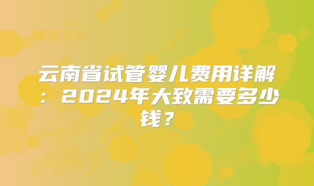 云南省试管婴儿费用详解：2024年大致需要多少钱？