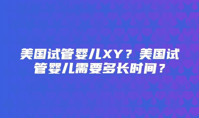 美国试管婴儿XY？美国试管婴儿需要多长时间？