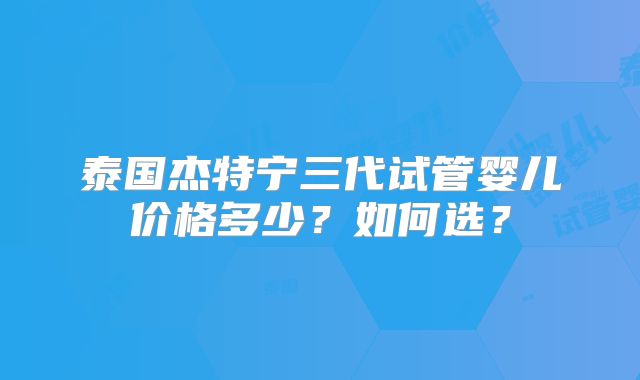 泰国杰特宁三代试管婴儿价格多少？如何选？