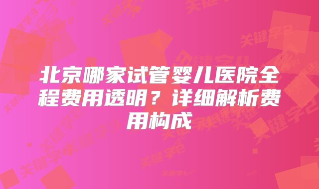 北京哪家试管婴儿医院全程费用透明?详细解析费用构成