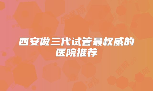 西安做三代试管最权威的医院推荐
