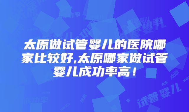 太原做试管婴儿的医院哪家比较好,太原哪家做试管婴儿成功率高！