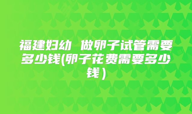 福建妇幼 做卵子试管需要多少钱(卵子花费需要多少钱）