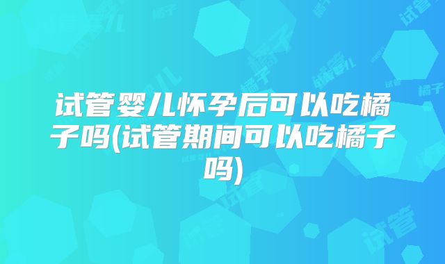 试管婴儿怀孕后可以吃橘子吗(试管期间可以吃橘子吗)