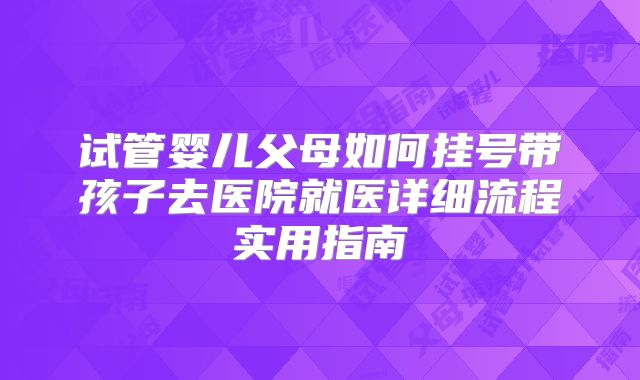 试管婴儿父母如何挂号带孩子去医院就医详细流程实用指南