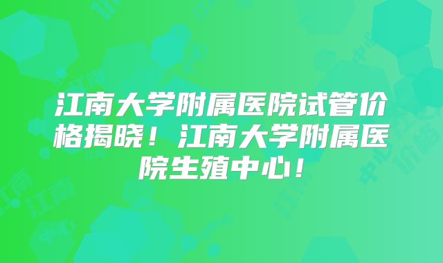 江南大学附属医院试管价格揭晓！江南大学附属医院生殖中心！