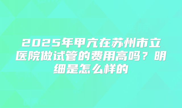 2025年甲亢在苏州市立医院做试管的费用高吗？明细是怎么样的