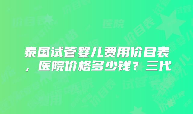 泰国试管婴儿费用价目表，医院价格多少钱？三代