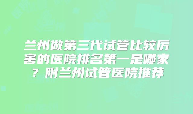 兰州做第三代试管比较厉害的医院排名第一是哪家？附兰州试管医院推荐