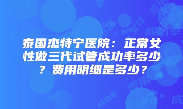 泰国杰特宁医院:正常女性做三代试管成功率多少?费用明细是多少?