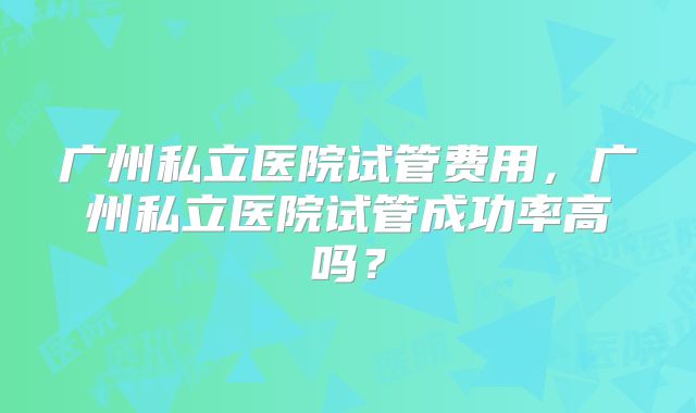 广州私立医院试管费用，广州私立医院试管成功率高吗？
