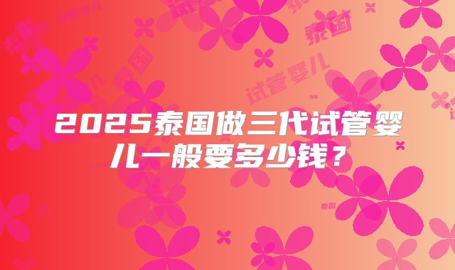 2025泰国做三代试管婴儿一般要多少钱?