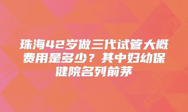 珠海42岁做三代试管大概费用是多少？其中妇幼保健院名列前茅