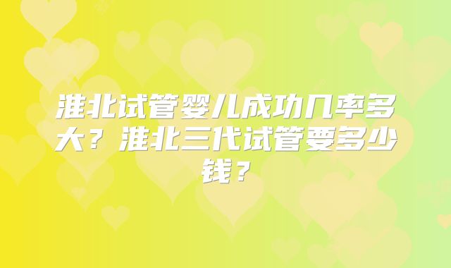 淮北试管婴儿成功几率多大？淮北三代试管要多少钱？