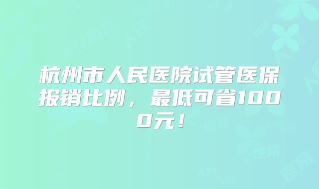 杭州市人民医院试管医保报销比例，最低可省1000元！