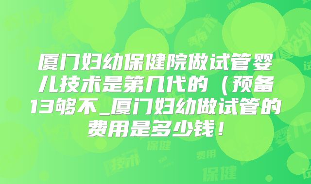 厦门妇幼保健院做试管婴儿技术是第几代的（预备13够不_厦门妇幼做试管的费用是多少钱！