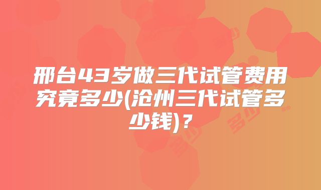 邢台43岁做三代试管费用究竟多少(沧州三代试管多少钱)？