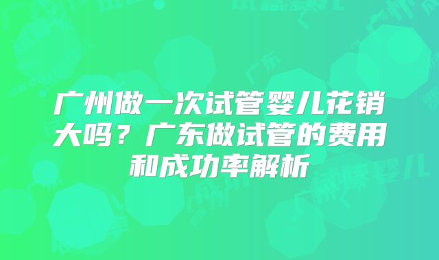 广州做一次试管婴儿花销大吗？广东做试管的费用和成功率解析