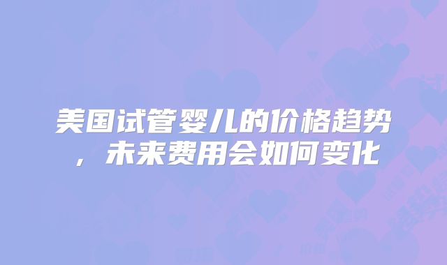 美国试管婴儿的价格趋势，未来费用会如何变化