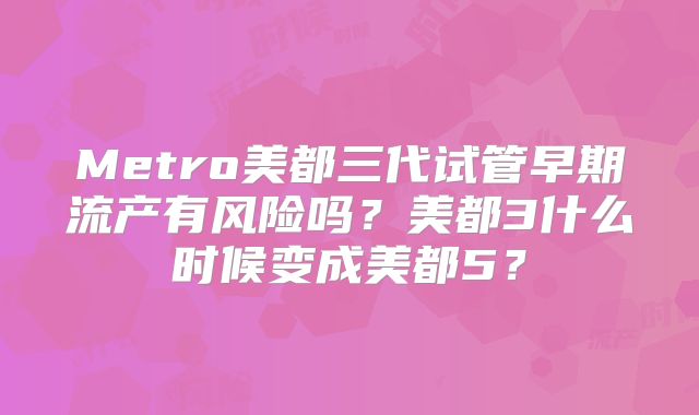 Metro美都三代试管早期流产有风险吗？美都3什么时候变成美都5？