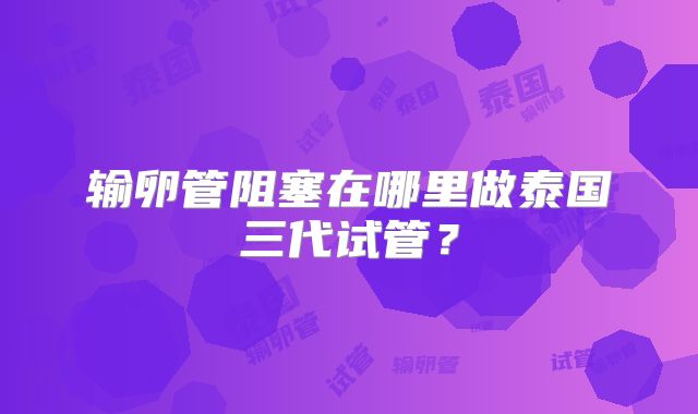 输卵管阻塞在哪里做泰国三代试管?