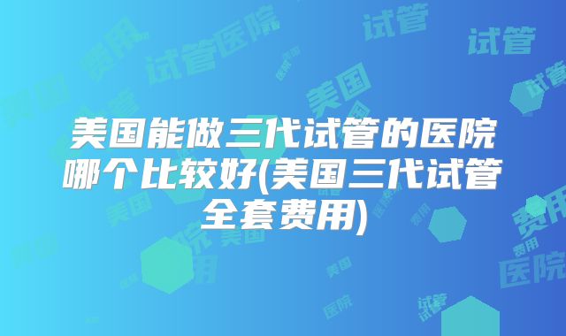 美国能做三代试管的医院哪个比较好(美国三代试管全套费用)