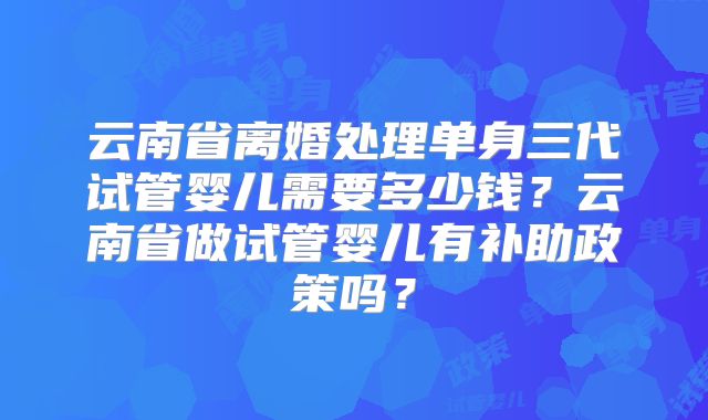 云南省离婚处理单身三代试管婴儿需要多少钱？云南省做试管婴儿有补助政策吗？
