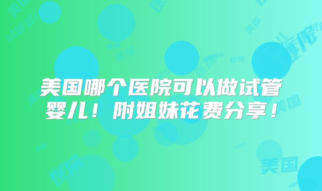 美国哪个医院可以做试管婴儿！附姐妹花费分享！