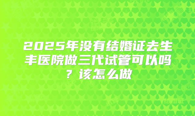 2025年没有结婚证去生丰医院做三代试管可以吗？该怎么做