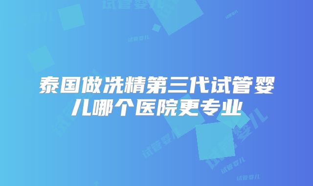 泰国做冼精第三代试管婴儿哪个医院更专业