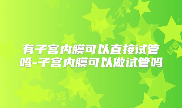 有子宫内膜可以直接试管吗-子宫内膜可以做试管吗