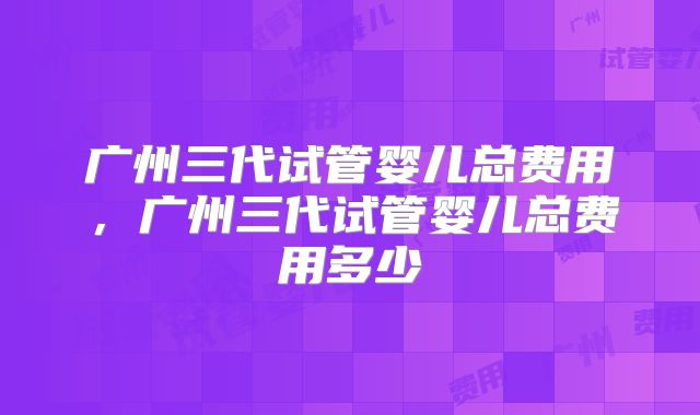 广州三代试管婴儿总费用，广州三代试管婴儿总费用多少