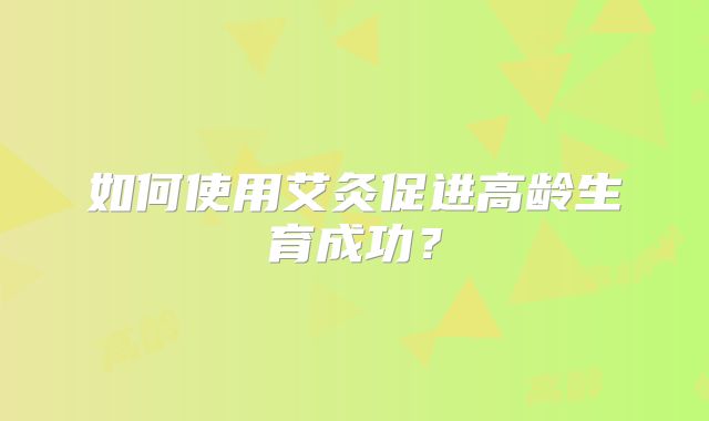 如何使用艾灸促进高龄生育成功?