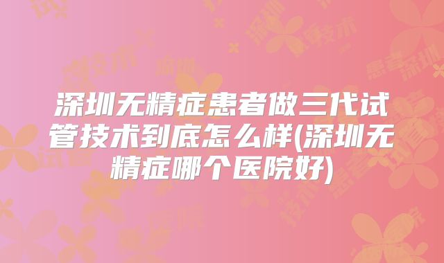 深圳无精症患者做三代试管技术到底怎么样(深圳无精症哪个医院好)