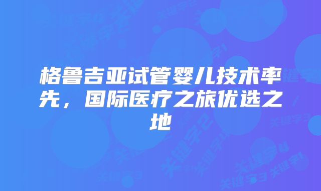格鲁吉亚试管婴儿技术率先，国际医疗之旅优选之地