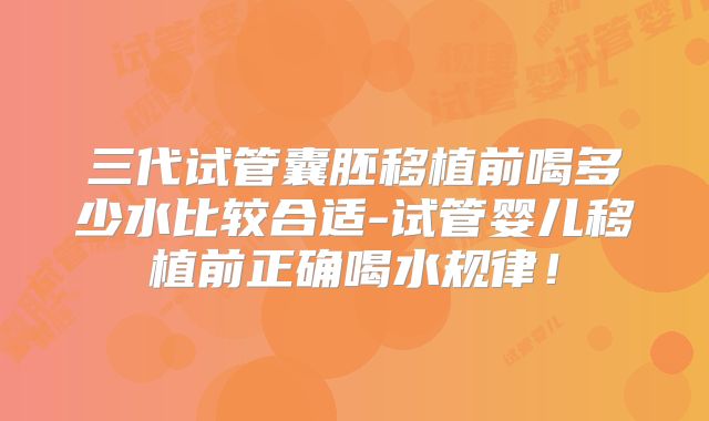 三代试管囊胚移植前喝多少水比较合适-试管婴儿移植前正确喝水规律!