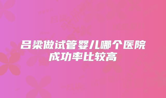 吕梁做试管婴儿哪个医院成功率比较高