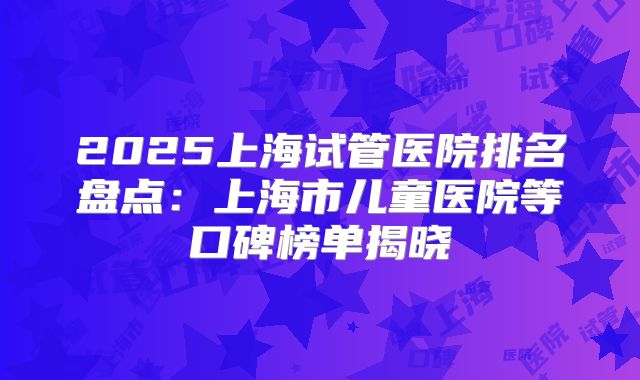 2025上海试管医院排名盘点：上海市儿童医院等口碑榜单揭晓