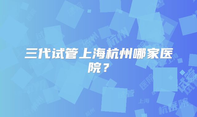 三代试管上海杭州哪家医院？