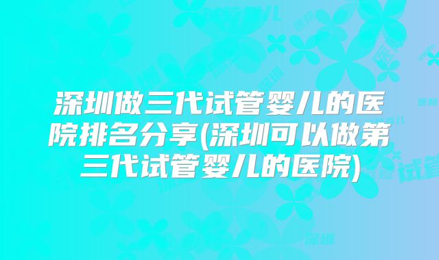 深圳做三代试管婴儿的医院排名分享(深圳可以做第三代试管婴儿的医院)
