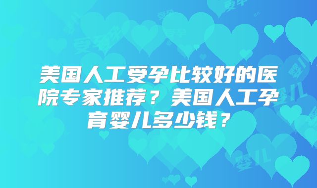 美国人工受孕比较好的医院专家推荐？美国人工孕育婴儿多少钱？