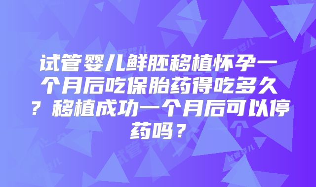 试管婴儿鲜胚移植怀孕一个月后吃保胎药得吃多久？移植成功一个月后可以停药吗？