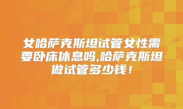 女哈萨克斯坦试管女性需要卧床休息吗,哈萨克斯坦做试管多少钱!