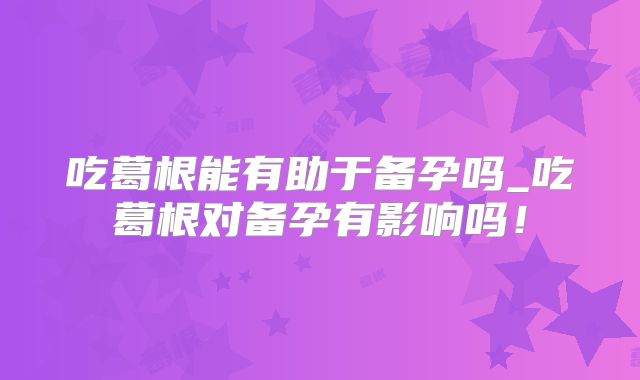 吃葛根能有助于备孕吗_吃葛根对备孕有影响吗!