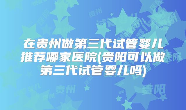 在贵州做第三代试管婴儿推荐哪家医院(贵阳可以做第三代试管婴儿吗)