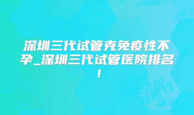 深圳三代试管克免疫性不孕_深圳三代试管医院排名！